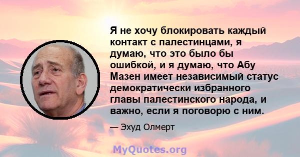 Я не хочу блокировать каждый контакт с палестинцами, я думаю, что это было бы ошибкой, и я думаю, что Абу Мазен имеет независимый статус демократически избранного главы палестинского народа, и важно, если я поговорю с