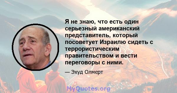 Я не знаю, что есть один серьезный американский представитель, который посоветует Израилю сидеть с террористическим правительством и вести переговоры с ними.