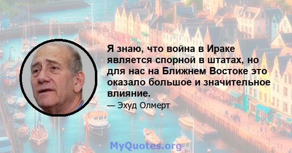 Я знаю, что война в Ираке является спорной в штатах, но для нас на Ближнем Востоке это оказало большое и значительное влияние.