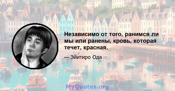 Независимо от того, ранимся ли мы или ранены, кровь, которая течет, красная.