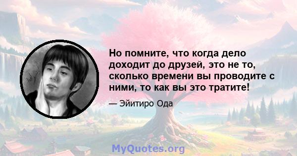 Но помните, что когда дело доходит до друзей, это не то, сколько времени вы проводите с ними, то как вы это тратите!