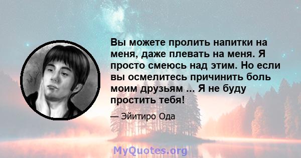 Вы можете пролить напитки на меня, даже плевать на меня. Я просто смеюсь над этим. Но если вы осмелитесь причинить боль моим друзьям ... Я не буду простить тебя!