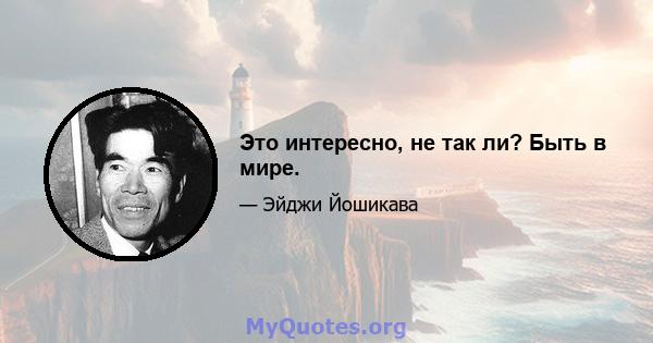 Это интересно, не так ли? Быть в мире.