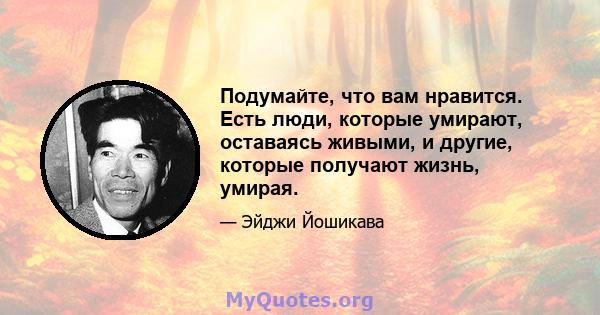 Подумайте, что вам нравится. Есть люди, которые умирают, оставаясь живыми, и другие, которые получают жизнь, умирая.