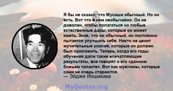 Я бы не сказал, что Мусаши обычный. Но он есть. Вот что в нем необычайно. Он не доволен, чтобы полагаться на любые естественные дары, которые он может иметь. Зная, что он обычный, он постоянно пытается улучшить себя.