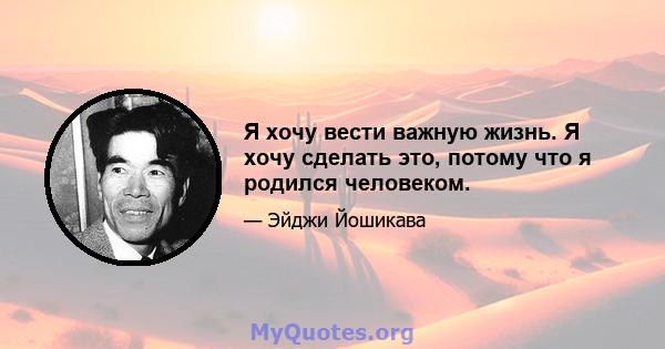 Я хочу вести важную жизнь. Я хочу сделать это, потому что я родился человеком.