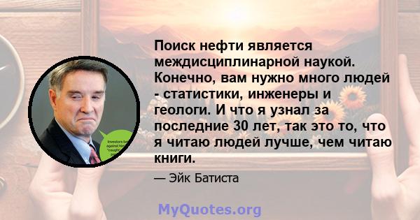 Поиск нефти является междисциплинарной наукой. Конечно, вам нужно много людей - статистики, инженеры и геологи. И что я узнал за последние 30 лет, так это то, что я читаю людей лучше, чем читаю книги.