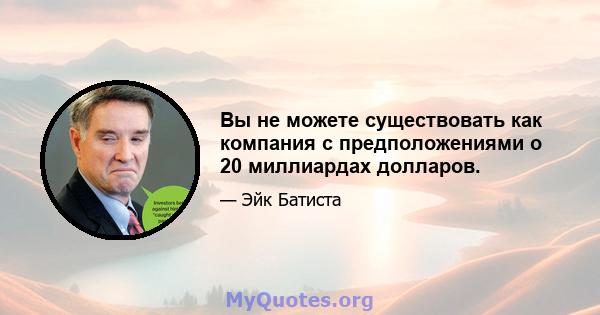 Вы не можете существовать как компания с предположениями о 20 миллиардах долларов.