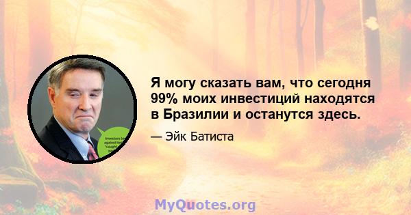 Я могу сказать вам, что сегодня 99% моих инвестиций находятся в Бразилии и останутся здесь.