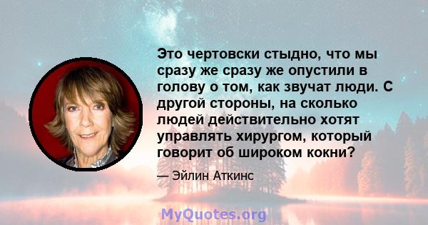 Это чертовски стыдно, что мы сразу же сразу же опустили в голову о том, как звучат люди. С другой стороны, на сколько людей действительно хотят управлять хирургом, который говорит об широком кокни?