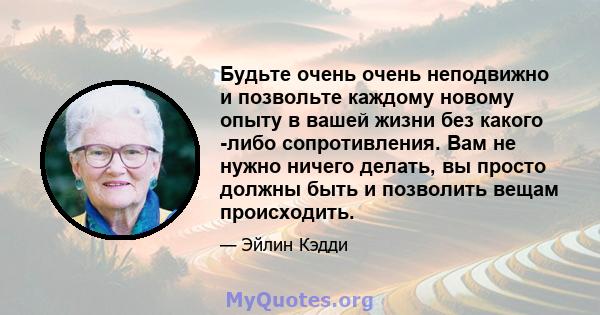 Будьте очень очень неподвижно и позвольте каждому новому опыту в вашей жизни без какого -либо сопротивления. Вам не нужно ничего делать, вы просто должны быть и позволить вещам происходить.