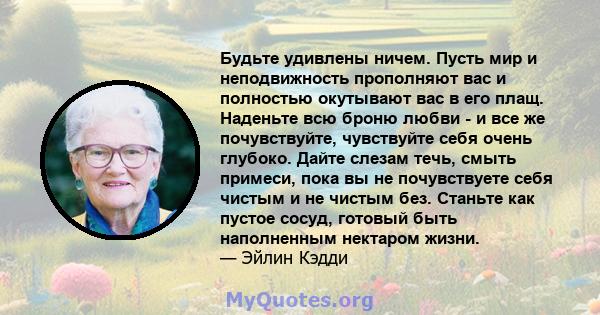 Будьте удивлены ничем. Пусть мир и неподвижность прополняют вас и полностью окутывают вас в его плащ. Наденьте всю броню любви - и все же почувствуйте, чувствуйте себя очень глубоко. Дайте слезам течь, смыть примеси,