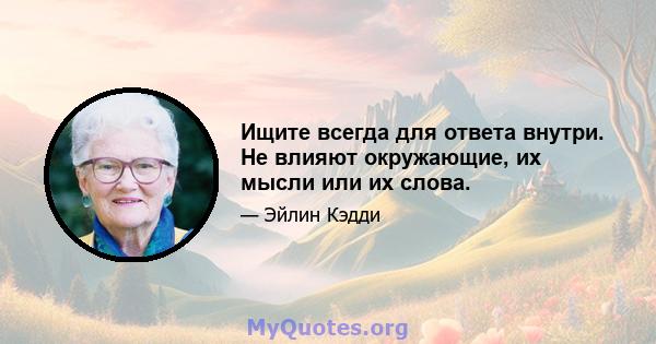 Ищите всегда для ответа внутри. Не влияют окружающие, их мысли или их слова.