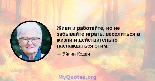 Живи и работайте, но не забывайте играть, веселиться в жизни и действительно наслаждаться этим.