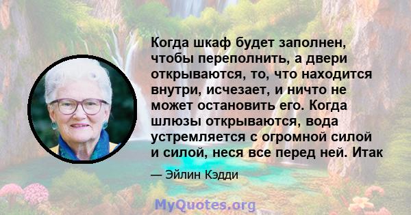 Когда шкаф будет заполнен, чтобы переполнить, а двери открываются, то, что находится внутри, исчезает, и ничто не может остановить его. Когда шлюзы открываются, вода устремляется с огромной силой и силой, неся все перед 