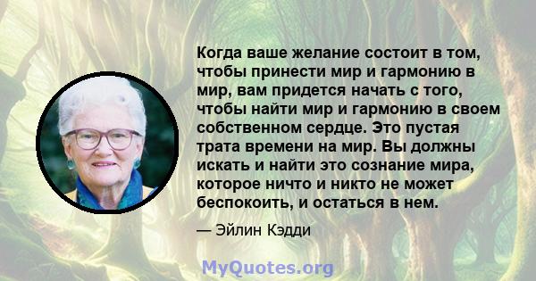 Когда ваше желание состоит в том, чтобы принести мир и гармонию в мир, вам придется начать с того, чтобы найти мир и гармонию в своем собственном сердце. Это пустая трата времени на мир. Вы должны искать и найти это