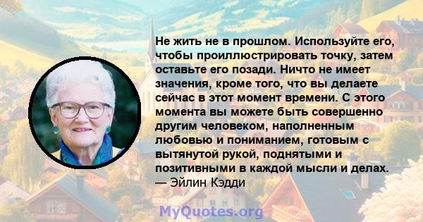 Не жить не в прошлом. Используйте его, чтобы проиллюстрировать точку, затем оставьте его позади. Ничто не имеет значения, кроме того, что вы делаете сейчас в этот момент времени. С этого момента вы можете быть