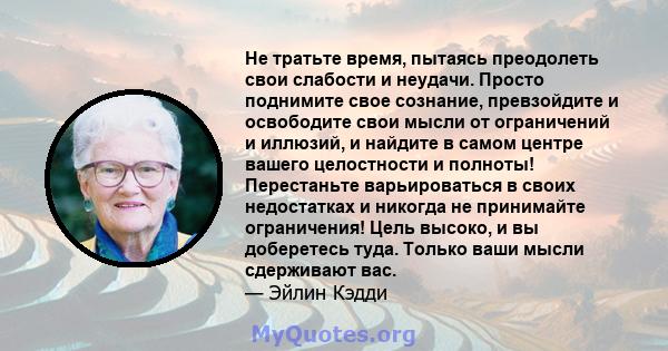 Не тратьте время, пытаясь преодолеть свои слабости и неудачи. Просто поднимите свое сознание, превзойдите и освободите свои мысли от ограничений и иллюзий, и найдите в самом центре вашего целостности и полноты!