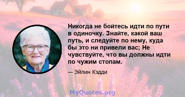 Никогда не бойтесь идти по пути в одиночку. Знайте, какой ваш путь, и следуйте по нему, куда бы это ни привели вас; Не чувствуйте, что вы должны идти по чужим стопам.