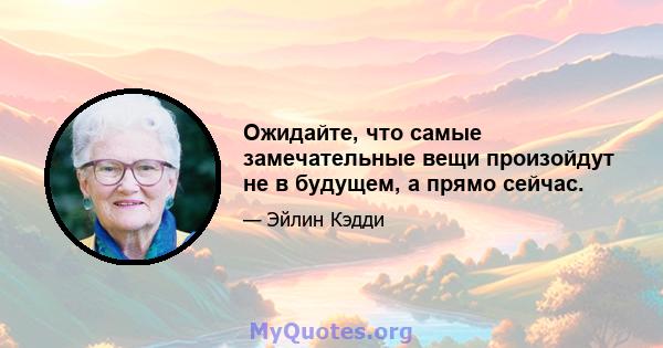 Ожидайте, что самые замечательные вещи произойдут не в будущем, а прямо сейчас.