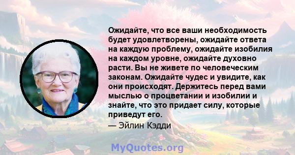 Ожидайте, что все ваши необходимость будет удовлетворены, ожидайте ответа на каждую проблему, ожидайте изобилия на каждом уровне, ожидайте духовно расти. Вы не живете по человеческим законам. Ожидайте чудес и увидите,