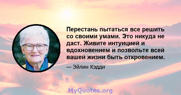 Перестань пытаться все решить со своими умами. Это никуда не даст. Живите интуицией и вдохновением и позвольте всей вашей жизни быть откровением.