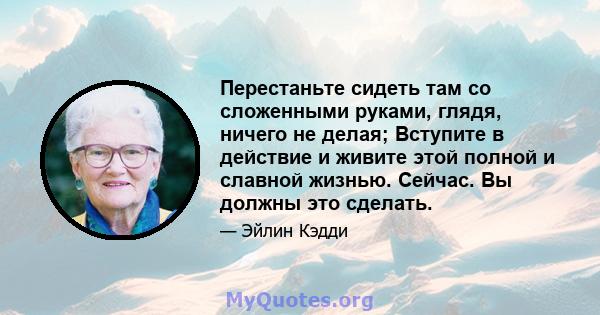 Перестаньте сидеть там со сложенными руками, глядя, ничего не делая; Вступите в действие и живите этой полной и славной жизнью. Сейчас. Вы должны это сделать.