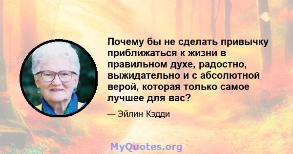 Почему бы не сделать привычку приближаться к жизни в правильном духе, радостно, выжидательно и с абсолютной верой, которая только самое лучшее для вас?