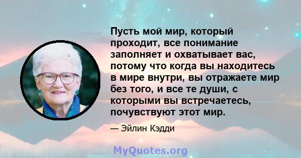 Пусть мой мир, который проходит, все понимание заполняет и охватывает вас, потому что когда вы находитесь в мире внутри, вы отражаете мир без того, и все те души, с которыми вы встречаетесь, почувствуют этот мир.