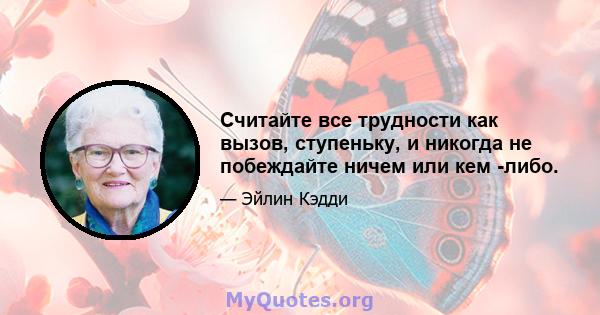 Считайте все трудности как вызов, ступеньку, и никогда не побеждайте ничем или кем -либо.