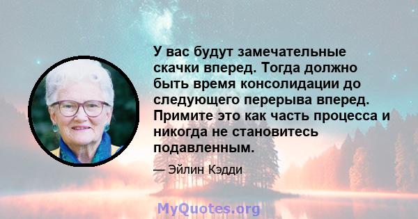 У вас будут замечательные скачки вперед. Тогда должно быть время консолидации до следующего перерыва вперед. Примите это как часть процесса и никогда не становитесь подавленным.