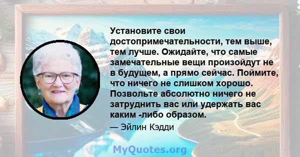 Установите свои достопримечательности, тем выше, тем лучше. Ожидайте, что самые замечательные вещи произойдут не в будущем, а прямо сейчас. Поймите, что ничего не слишком хорошо. Позвольте абсолютно ничего не затруднить 