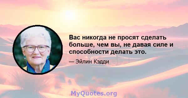 Вас никогда не просят сделать больше, чем вы, не давая силе и способности делать это.