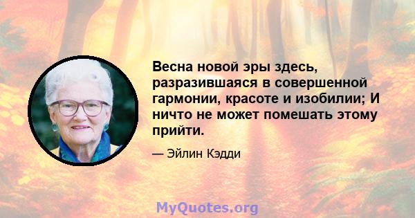 Весна новой эры здесь, разразившаяся в совершенной гармонии, красоте и изобилии; И ничто не может помешать этому прийти.