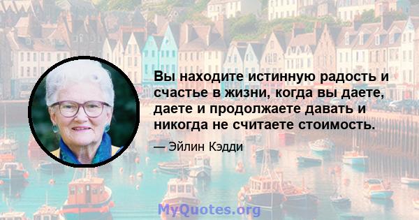 Вы находите истинную радость и счастье в жизни, когда вы даете, даете и продолжаете давать и никогда не считаете стоимость.