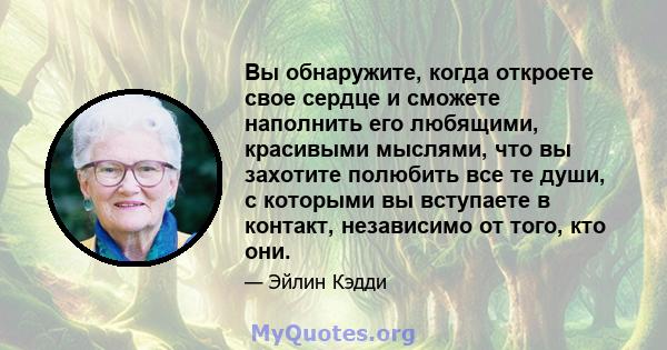 Вы обнаружите, когда откроете свое сердце и сможете наполнить его любящими, красивыми мыслями, что вы захотите полюбить все те души, с которыми вы вступаете в контакт, независимо от того, кто они.