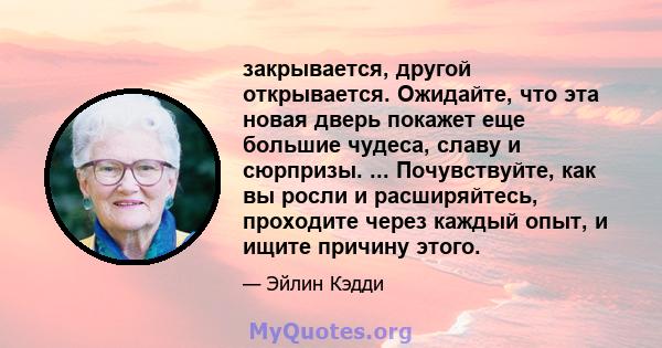 закрывается, другой открывается. Ожидайте, что эта новая дверь покажет еще большие чудеса, славу и сюрпризы. ... Почувствуйте, как вы росли и расширяйтесь, проходите через каждый опыт, и ищите причину этого.