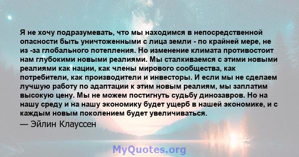 Я не хочу подразумевать, что мы находимся в непосредственной опасности быть уничтоженными с лица земли - по крайней мере, не из -за глобального потепления. Но изменение климата противостоит нам глубокими новыми