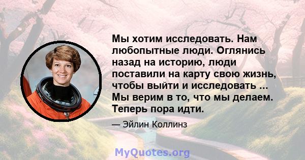 Мы хотим исследовать. Нам любопытные люди. Оглянись назад на историю, люди поставили на карту свою жизнь, чтобы выйти и исследовать ... Мы верим в то, что мы делаем. Теперь пора идти.