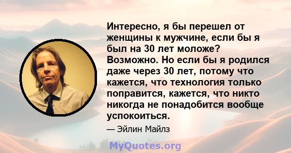 Интересно, я бы перешел от женщины к мужчине, если бы я был на 30 лет моложе? Возможно. Но если бы я родился даже через 30 лет, потому что кажется, что технология только поправится, кажется, что никто никогда не