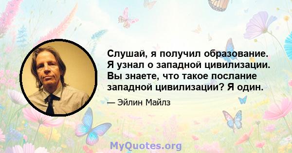 Слушай, я получил образование. Я узнал о западной цивилизации. Вы знаете, что такое послание западной цивилизации? Я один.