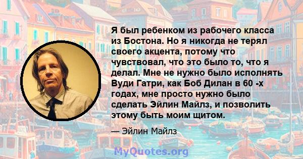 Я был ребенком из рабочего класса из Бостона. Но я никогда не терял своего акцента, потому что чувствовал, что это было то, что я делал. Мне не нужно было исполнять Вуди Гатри, как Боб Дилан в 60 -х годах, мне просто