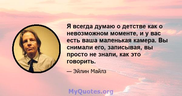 Я всегда думаю о детстве как о невозможном моменте, и у вас есть ваша маленькая камера. Вы снимали его, записывая, вы просто не знали, как это говорить.