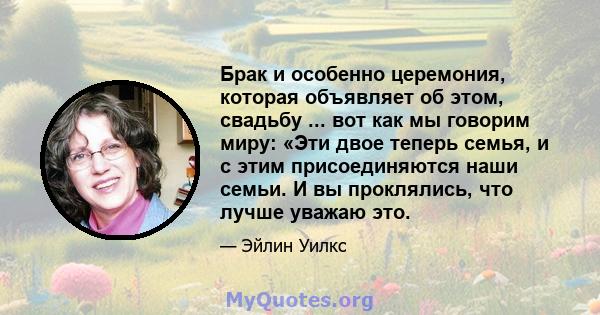 Брак и особенно церемония, которая объявляет об этом, свадьбу ... вот как мы говорим миру: «Эти двое теперь семья, и с этим присоединяются наши семьи. И вы проклялись, что лучше уважаю это.