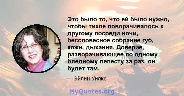 Это было то, что ей было нужно, чтобы тихое поворачивалось к другому посреди ночи, бессловесное собрание губ, кожи, дыхания. Доверие, разворачивающее по одному бледному лепесту за раз, он будет там.