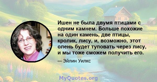 Ишен не была двумя птицами с одним камнем. Больше похожие на один камень, две птицы, кролик, лису, и, возможно, этот олень будет туповать через лису, и мы тоже сможем получить его.