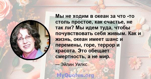 Мы не ходим в океан за что -то столь простое, как счастье, не так ли? Мы идем туда, чтобы почувствовать себя живым. Как и жизнь, океан имеет шанс и перемены, горе, террор и красота. Это обещает смертность, а не мир.