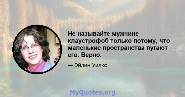 Не называйте мужчине клаустрофоб только потому, что маленькие пространства пугают его. Верно.