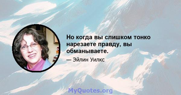 Но когда вы слишком тонко нарезаете правду, вы обманываете.