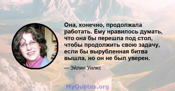 Она, конечно, продолжала работать. Ему нравилось думать, что она бы перешла под стол, чтобы продолжить свою задачу, если бы вырубленная битва вышла, но он не был уверен.